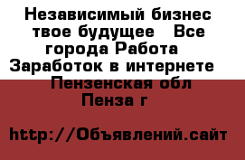 Независимый бизнес-твое будущее - Все города Работа » Заработок в интернете   . Пензенская обл.,Пенза г.